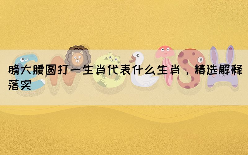 膀大腰圓打一生肖代表什么生肖，精選解釋落實(shí)