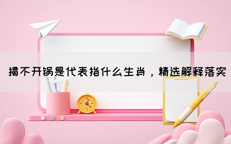 揭不開鍋是代表指什么生肖，精選解釋落實(shí)