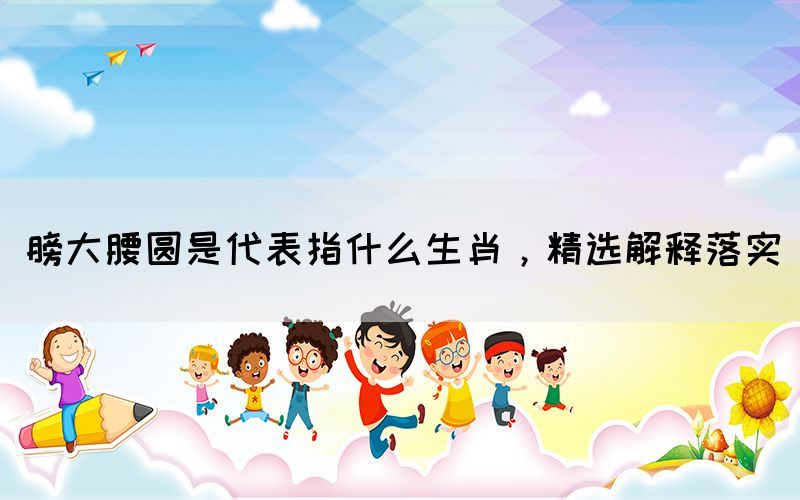 膀大腰圓是代表指什么生肖，精選解釋落實(shí)