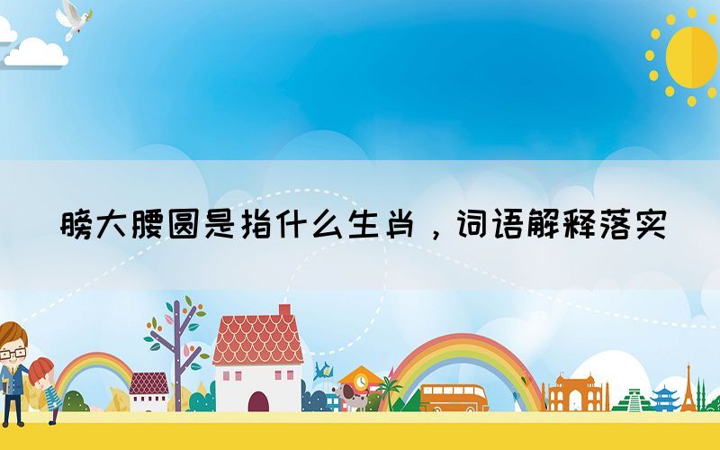 膀大腰圓是指什么生肖，詞語解釋落實