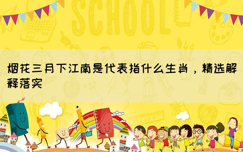 煙花三月下江南是代表指什么生肖，精選解釋落實