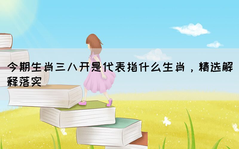 今期生肖三八開是代表指什么生肖，精選解釋