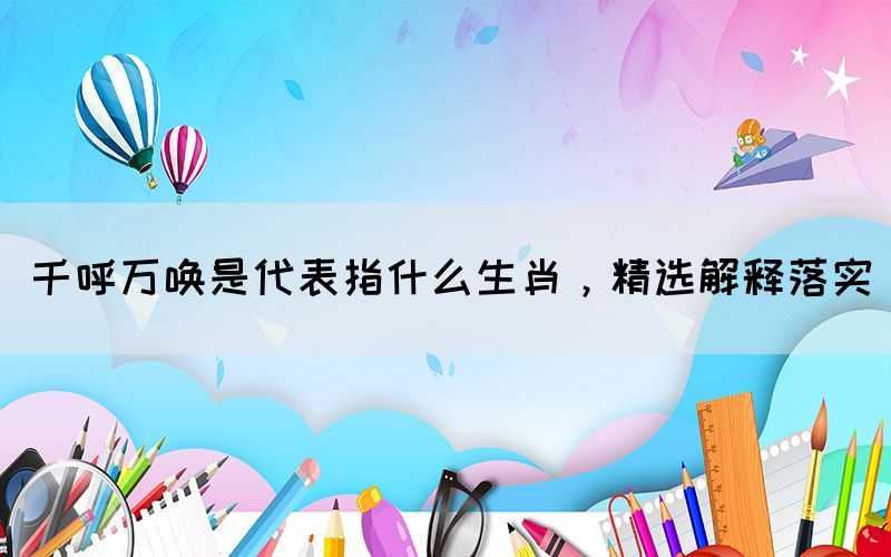 千呼萬喚是代表指什么生肖，精選解釋落實