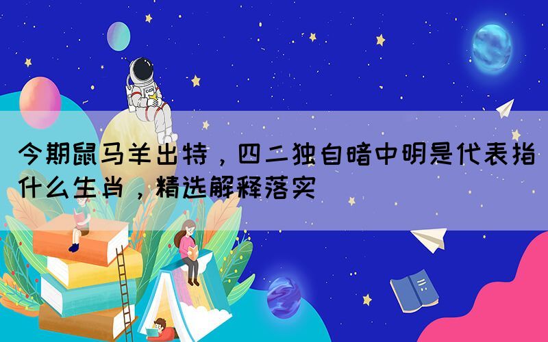 今期鼠馬羊出特，四二獨自暗中明是代表指什么生肖，精選解釋落實