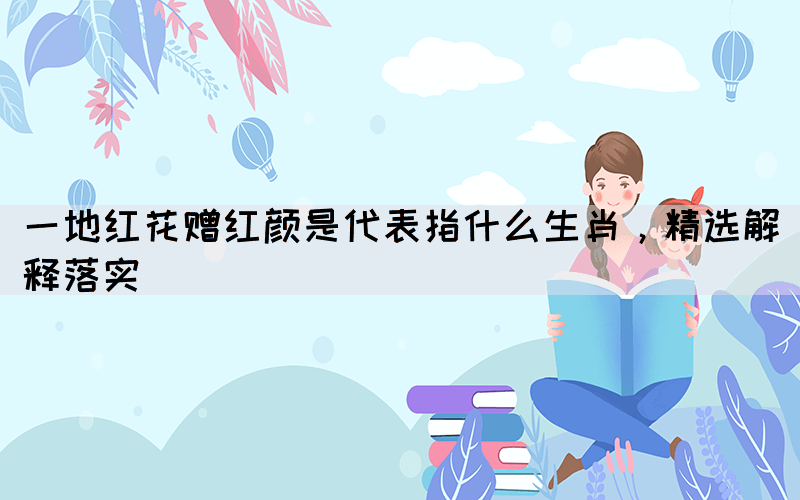 一地紅花贈(zèng)紅顏是代表指什么生肖，精選解釋落實(shí)