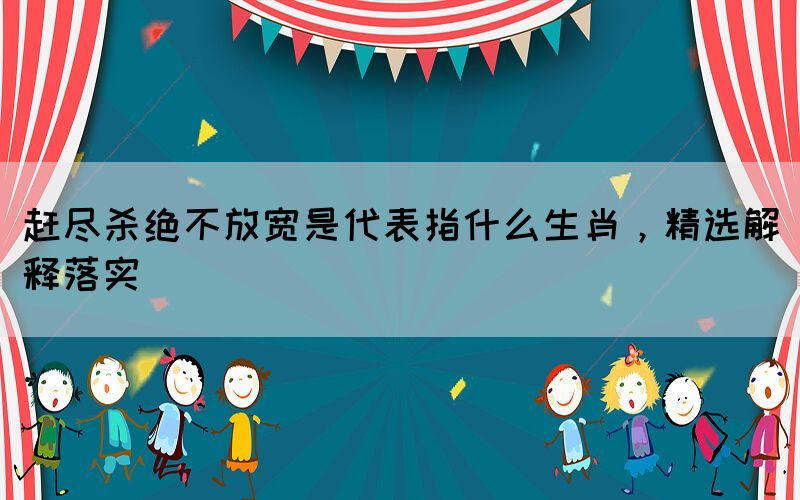 趕盡殺絕不放寬是代表指什么生肖，精選解釋落實(shí)