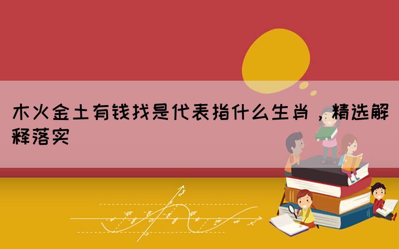 木火金土有錢找是代表指什么生肖，精選解釋落實(shí)
