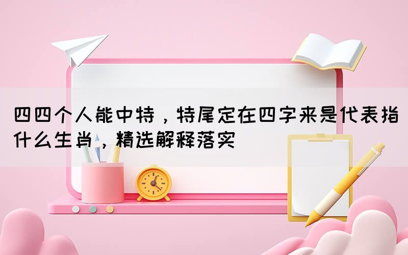 四四個(gè)人能中特，特尾定在四字來是代表指什么生肖，精選解釋落實(shí)