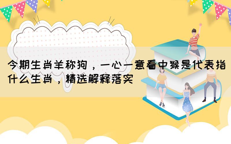 今期生肖羊稱狗，一心一意看中猴是代表指什么生肖，精選解釋落實(shí)