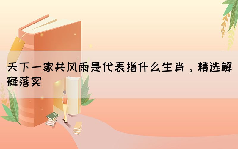 天下一家共風(fēng)雨是代表指什么生肖，精選解釋落實(shí)