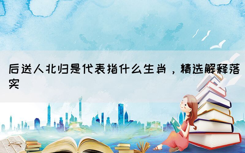 后送人北歸是代表指什么生肖，精選解釋落實(shí)
