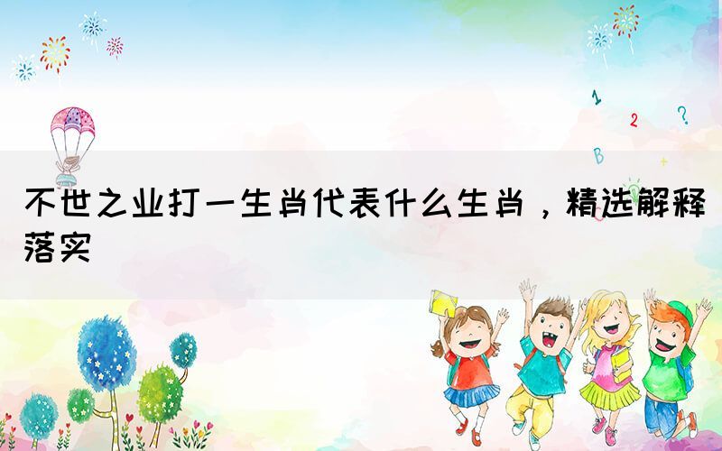 不世之業(yè)打一生肖代表什么生肖，精選解釋落實(shí)