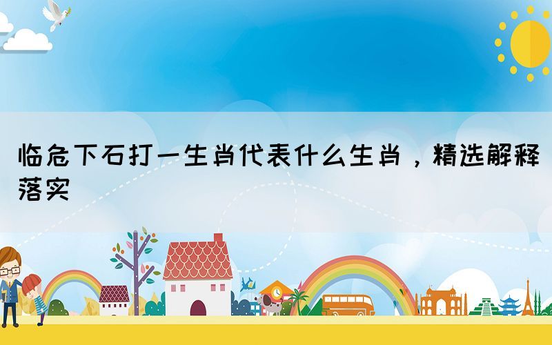 臨危下石打一生肖代表什么生肖，精選解釋落實(shí)