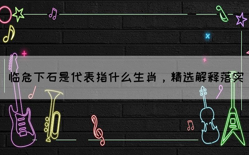 臨危下石是代表指什么生肖，精選解釋落實(shí)