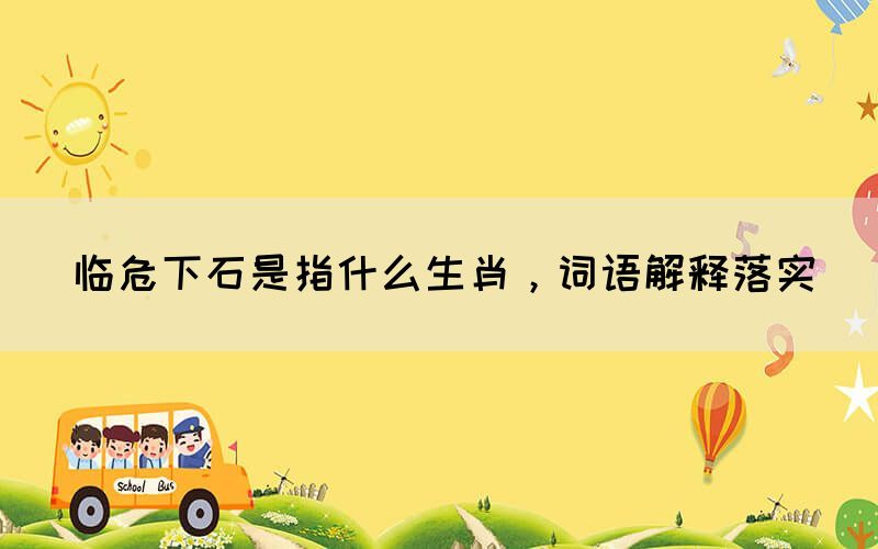臨危下石是指什么生肖，詞語(yǔ)解釋落實(shí)