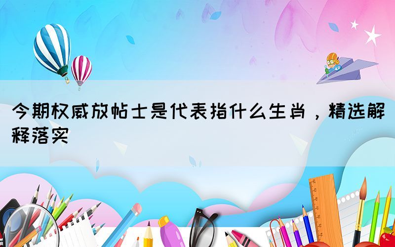 今期權(quán)威放帖士是代表指什么生肖，精選解釋落實(shí)
