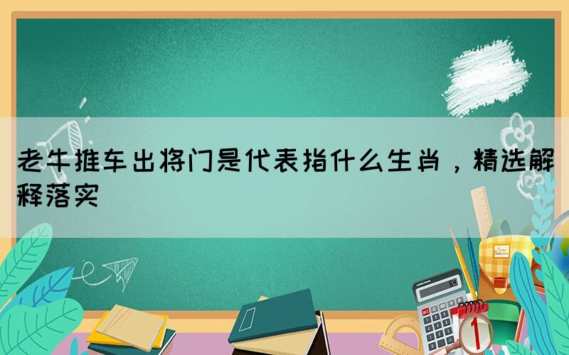 老牛推車出將門是代表指什么生肖，精選解釋落實