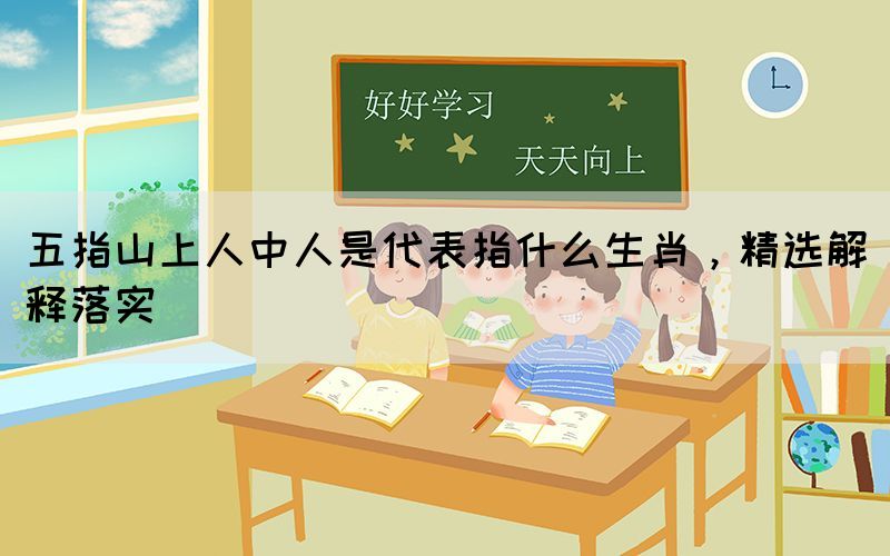 五指山上人中人是代表指什么生肖，精選解釋落實(shí)