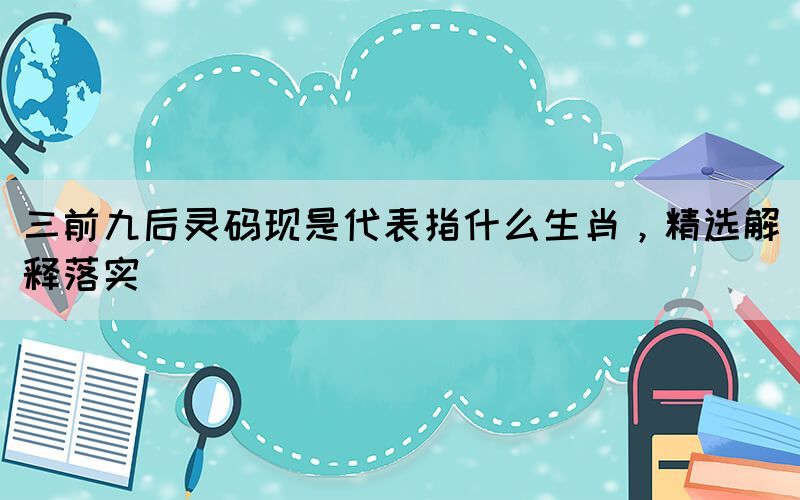 三前九后靈碼現(xiàn)是代表指什么生肖，精選解釋落實
