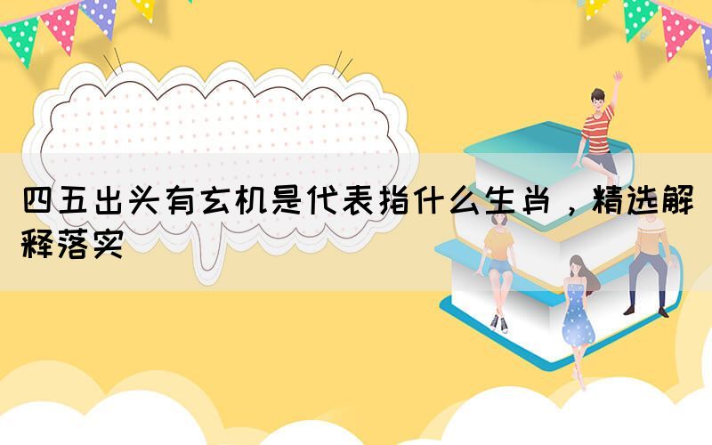 四五出頭有玄機是代表指什么生肖，精選解釋落實