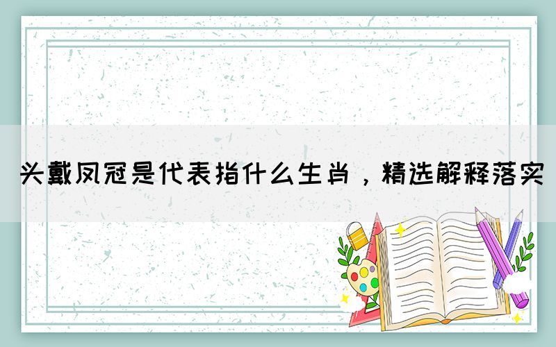 頭戴鳳冠是代表指什么生肖，精選解釋落實