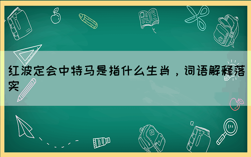 紅波定會中特馬是指什么生肖，詞語解釋落實