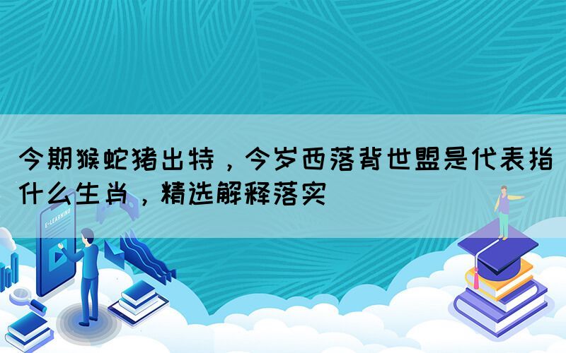 今期猴蛇豬出特，今歲西落背世盟是代表指什么生肖，精選解釋落實