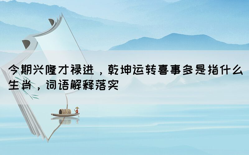 今期興隆才祿進，乾坤運轉(zhuǎn)喜事多是指什么生肖，詞語解釋落實