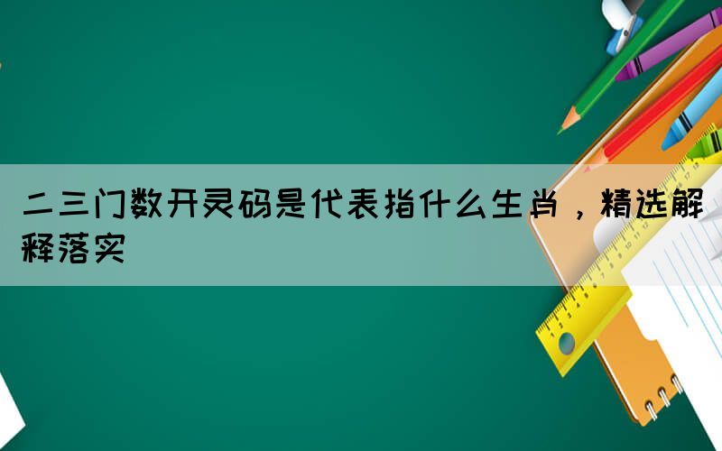 二三門數(shù)開靈碼是代表指什么生肖，精選解釋落實