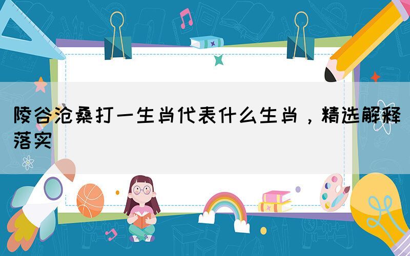陵谷滄桑打一生肖代表什么生肖，精選解釋落實