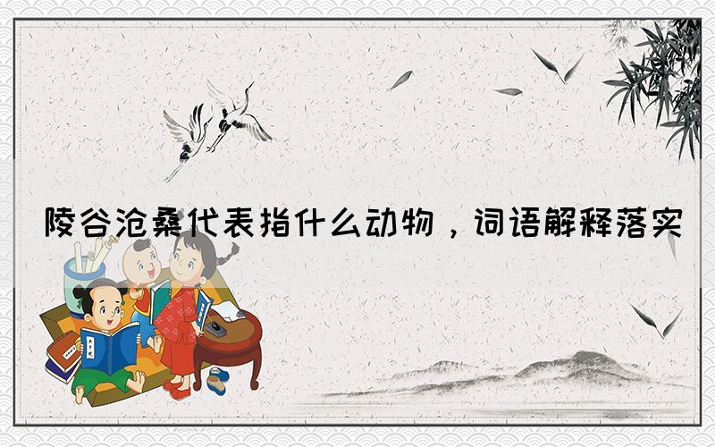 陵谷滄桑代表指什么動物，詞語解釋落實