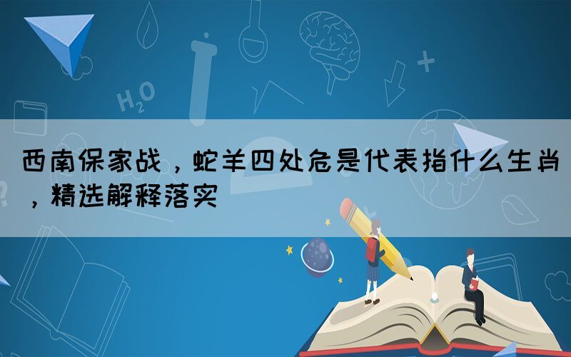 西南保家戰(zhàn)，蛇羊四處危是代表指什么生肖，精選解釋落實
