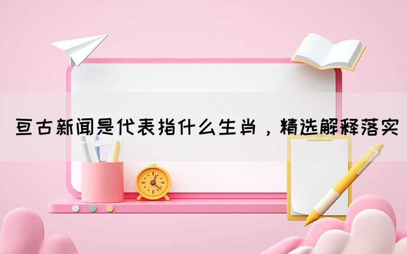亙古新聞是代表指什么生肖，精選解釋落實(shí)