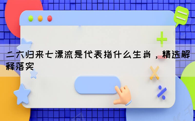 二六歸來(lái)七漂流是代表指什么生肖，精選解釋落實(shí)