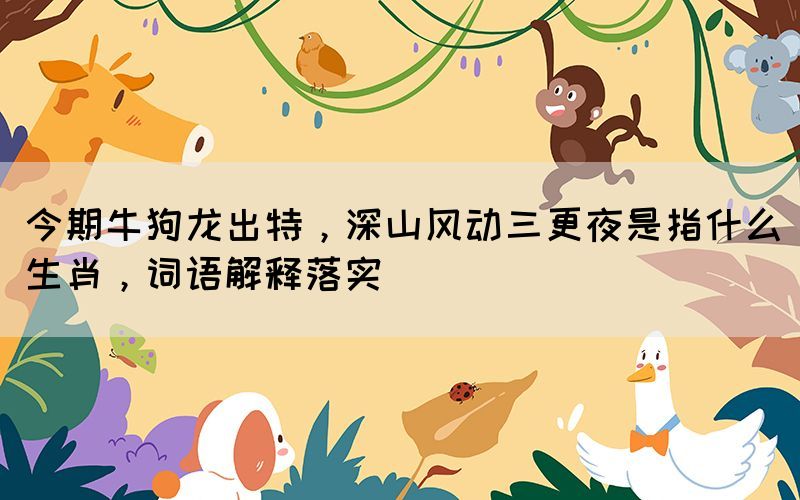 今期牛狗龍出特，深山風(fēng)動(dòng)三更夜是指什么生肖，詞語(yǔ)解釋落實(shí)