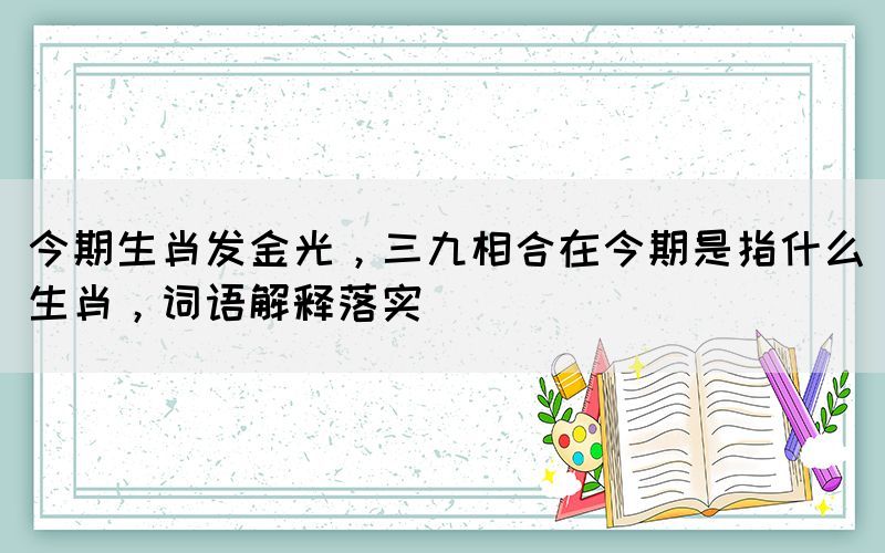 今期生肖發(fā)金光，三九相合在今期是指什么生肖，詞語解釋落實(shí)