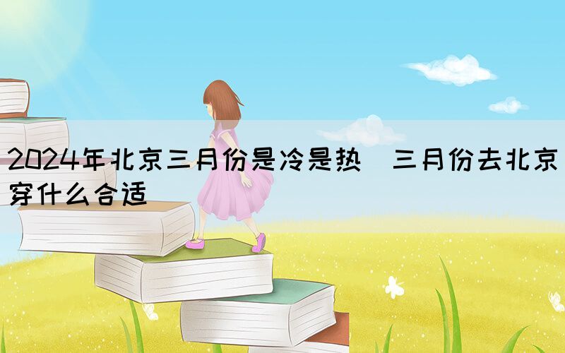 2024年北京三月份是冷是熱(三月份去北京穿什么合適)(圖1) 2024年北京三月份是冷是熱(三月份去北京穿什么合適)(圖1)
