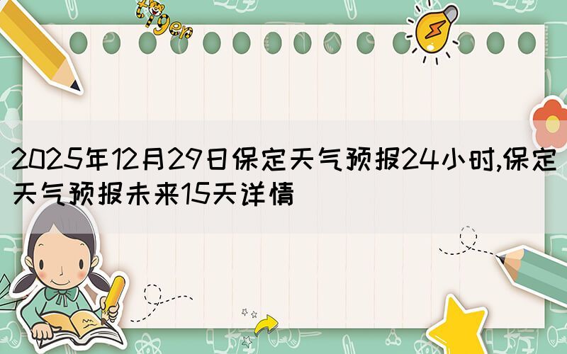 2025年12月29日保定天氣預(yù)報24小時,保定天氣預(yù)報未來15天詳情