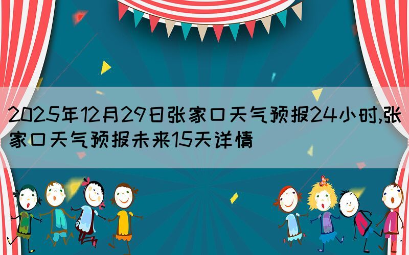 2025年12月29日張家口天氣預(yù)報24小時,張家口天氣預(yù)報未來15天詳情