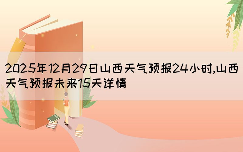 2025年12月29日山西天氣預(yù)報24小時,山西天氣預(yù)報未來15天詳情