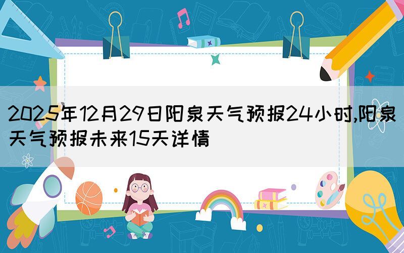 2025年12月29日陽(yáng)泉天氣預(yù)報(bào)24小時(shí),陽(yáng)泉天氣預(yù)報(bào)未來(lái)