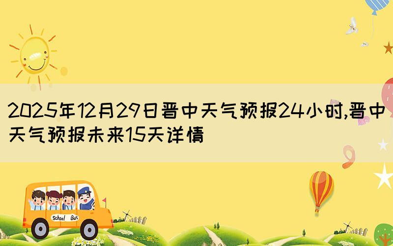 2025年12月29日晉中天氣預(yù)報(bào)24小時(shí),晉中天氣預(yù)報(bào)未來(lái)
