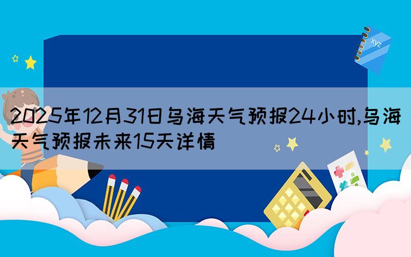 2025年12月31日烏海天氣預(yù)報(bào)24小時(shí),烏海天氣預(yù)報(bào)未來(lái)