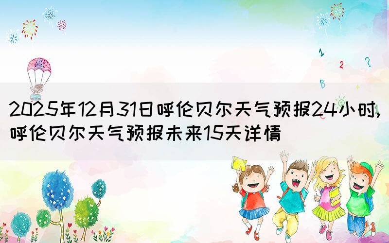2025年12月31日呼倫貝爾天氣預(yù)報(bào)24小時(shí),呼倫貝爾天氣